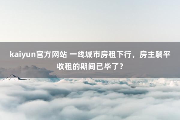 kaiyun官方网站 一线城市房租下行，房主躺平收租的期间已毕了？