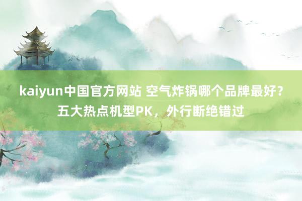 kaiyun中国官方网站 空气炸锅哪个品牌最好？五大热点机型PK，外行断绝错过