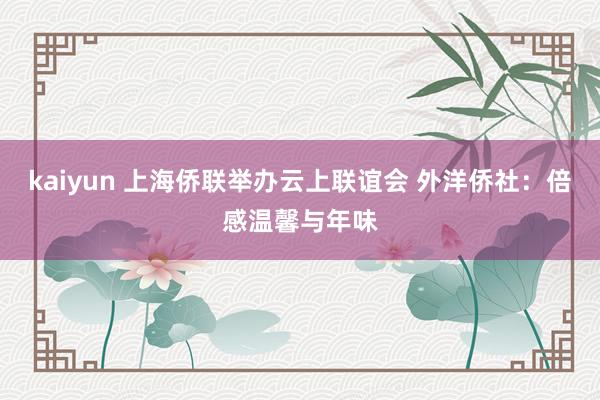 kaiyun 上海侨联举办云上联谊会 外洋侨社：倍感温馨与年味