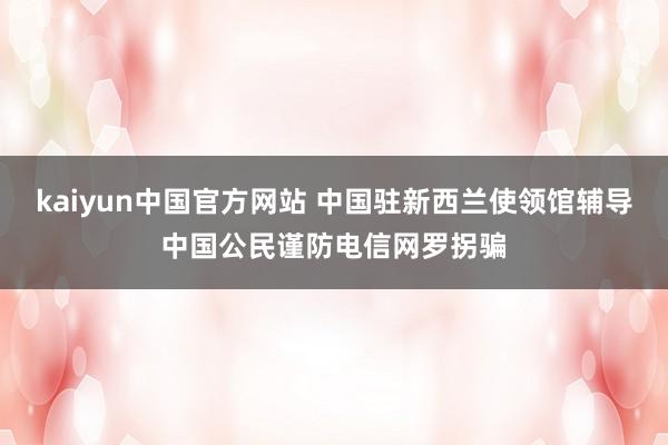 kaiyun中国官方网站 中国驻新西兰使领馆辅导中国公民谨防电信网罗拐骗