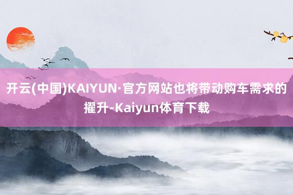 开云(中国)KAIYUN·官方网站也将带动购车需求的擢升-Kaiyun体育下载