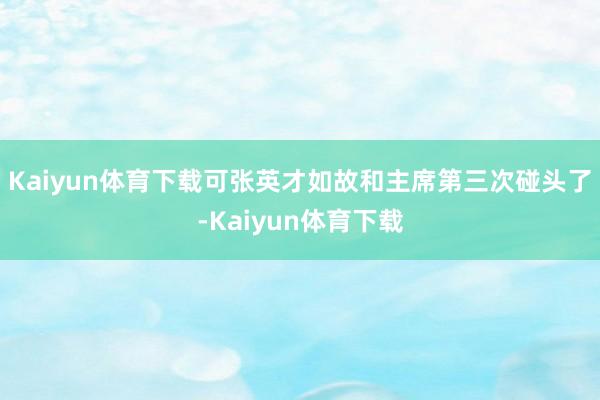 Kaiyun体育下载可张英才如故和主席第三次碰头了-Kaiyun体育下载