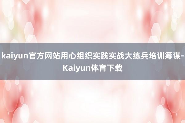 kaiyun官方网站用心组织实践实战大练兵培训筹谋-Kaiyun体育下载