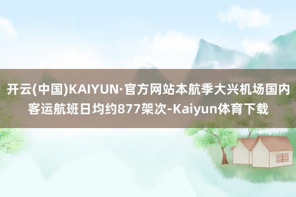 开云(中国)KAIYUN·官方网站本航季大兴机场国内客运航班日均约877架次-Kaiyun体育下载