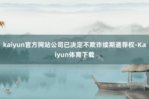 kaiyun官方网站公司已决定不欺诈续期遴荐权-Kaiyun体育下载