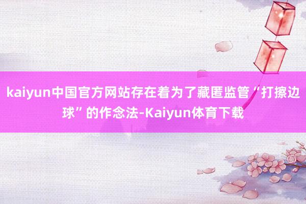 kaiyun中国官方网站存在着为了藏匿监管“打擦边球”的作念法-Kaiyun体育下载