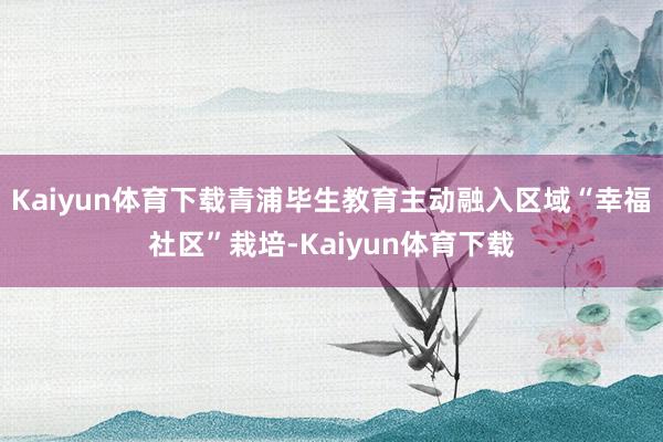 Kaiyun体育下载青浦毕生教育主动融入区域“幸福社区”栽培-Kaiyun体育下载