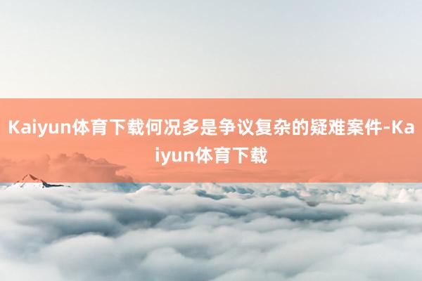 Kaiyun体育下载何况多是争议复杂的疑难案件-Kaiyun体育下载