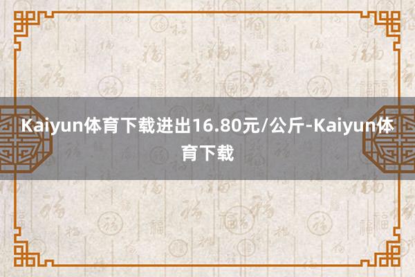 Kaiyun体育下载进出16.80元/公斤-Kaiyun体育下载