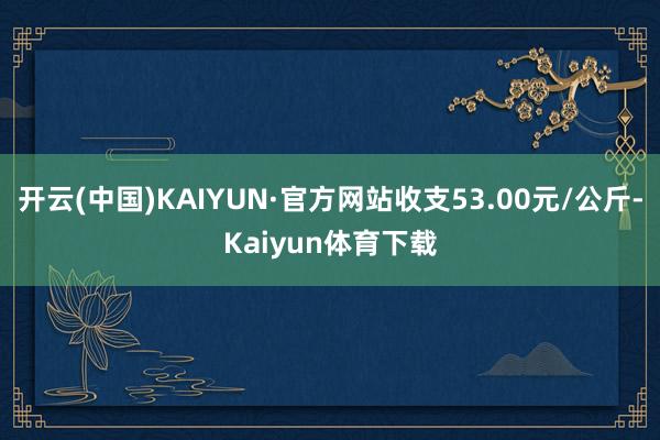 开云(中国)KAIYUN·官方网站收支53.00元/公斤-Kaiyun体育下载