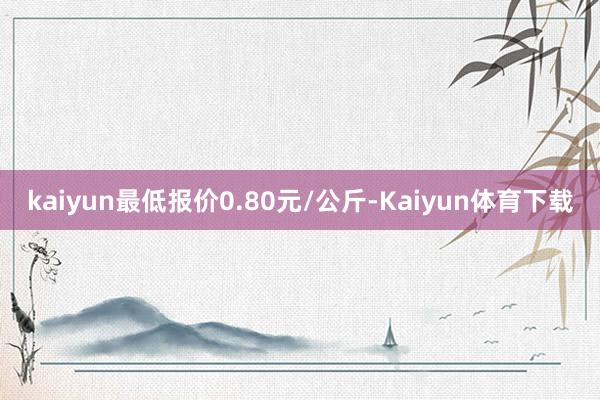 kaiyun最低报价0.80元/公斤-Kaiyun体育下载