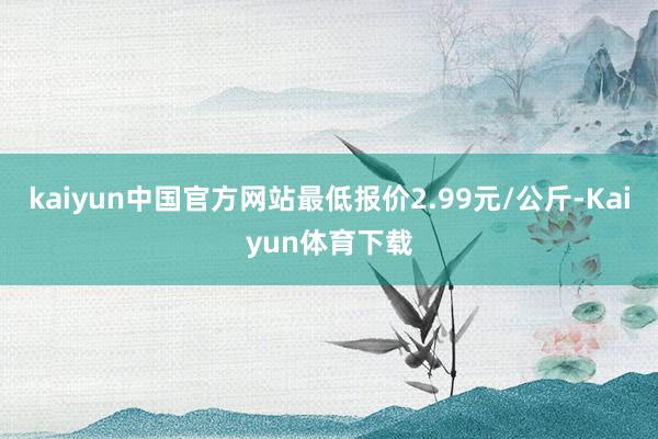 kaiyun中国官方网站最低报价2.99元/公斤-Kaiyun体育下载