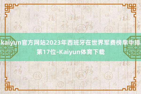 kaiyun官方网站2023年西班牙在世界军费榜单中排第17位-Kaiyun体育下载