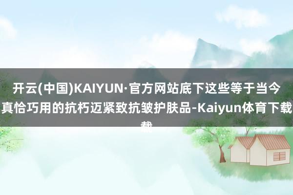 开云(中国)KAIYUN·官方网站底下这些等于当今真恰巧用的抗朽迈紧致抗皱护肤品-Kaiyun体育下载