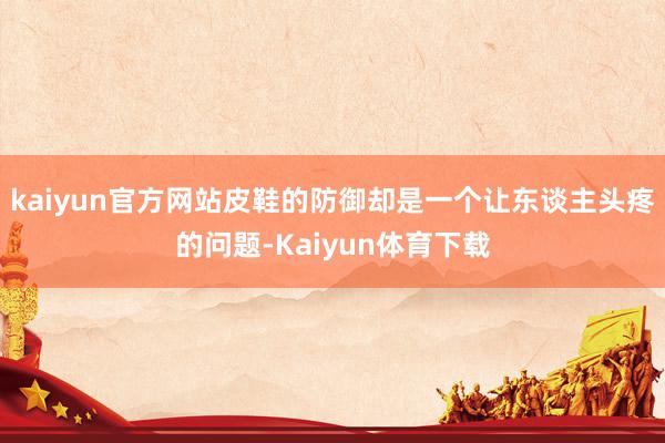 kaiyun官方网站皮鞋的防御却是一个让东谈主头疼的问题-Kaiyun体育下载