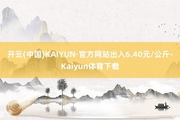 开云(中国)KAIYUN·官方网站出入6.40元/公斤-Kaiyun体育下载