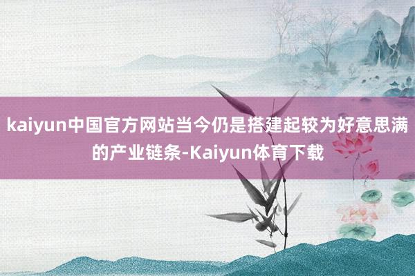 kaiyun中国官方网站当今仍是搭建起较为好意思满的产业链条-Kaiyun体育下载