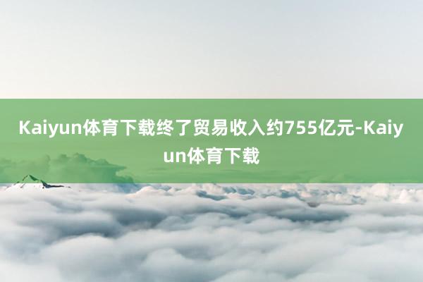 Kaiyun体育下载终了贸易收入约755亿元-Kaiyun体育下载