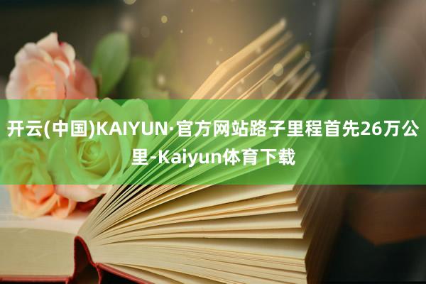 开云(中国)KAIYUN·官方网站路子里程首先26万公里-Kaiyun体育下载