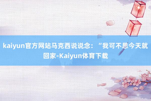 kaiyun官方网站马克西说说念：“我可不思今天就回家-Kaiyun体育下载