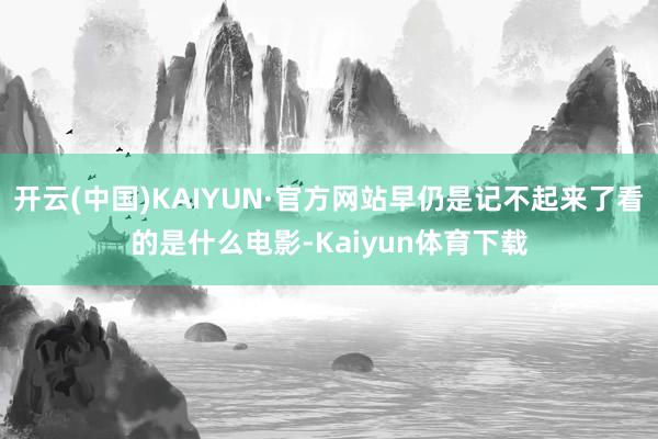 开云(中国)KAIYUN·官方网站早仍是记不起来了看的是什么电影-Kaiyun体育下载