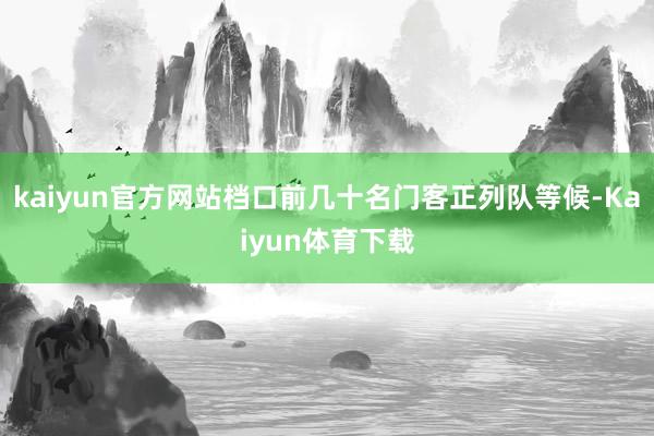 kaiyun官方网站档口前几十名门客正列队等候-Kaiyun体育下载