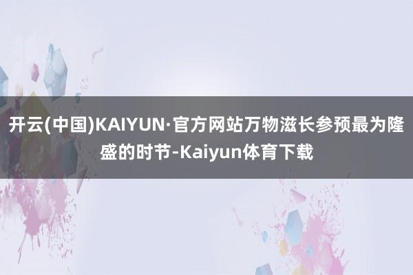 开云(中国)KAIYUN·官方网站万物滋长参预最为隆盛的时节-Kaiyun体育下载