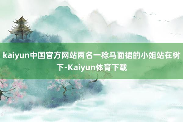 kaiyun中国官方网站两名一稔马面裙的小姐站在树下-Kaiyun体育下载