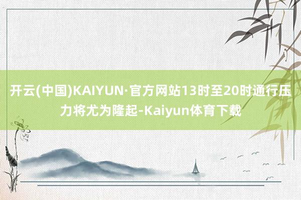 开云(中国)KAIYUN·官方网站13时至20时通行压力将尤为隆起-Kaiyun体育下载