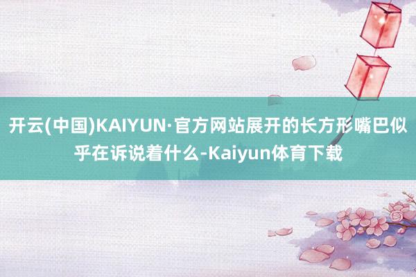 开云(中国)KAIYUN·官方网站展开的长方形嘴巴似乎在诉说着什么-Kaiyun体育下载