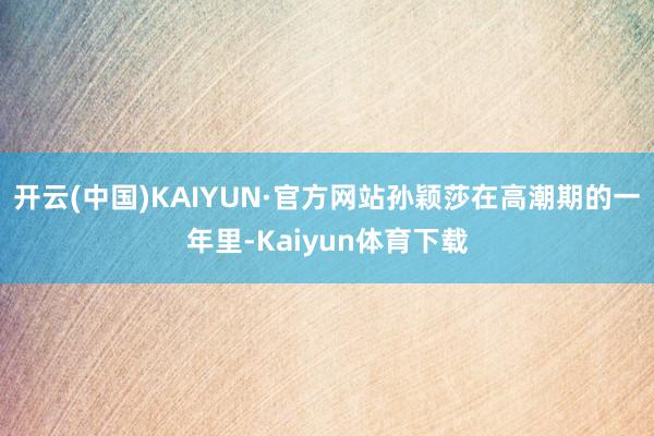 开云(中国)KAIYUN·官方网站孙颖莎在高潮期的一年里-Kaiyun体育下载