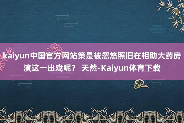 kaiyun中国官方网站策是被忽悠照旧在相助大药房演这一出戏呢？ 天然-Kaiyun体育下载