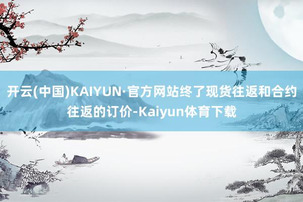 开云(中国)KAIYUN·官方网站终了现货往返和合约往返的订价-Kaiyun体育下载