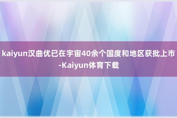 kaiyun汉曲优已在宇宙40余个国度和地区获批上市-Kaiyun体育下载