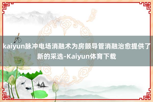 kaiyun脉冲电场消融术为房颤导管消融治愈提供了新的采选-Kaiyun体育下载