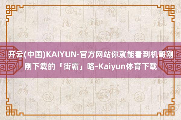 开云(中国)KAIYUN·官方网站你就能看到机哥刚刚下载的「街霸」咯-Kaiyun体育下载