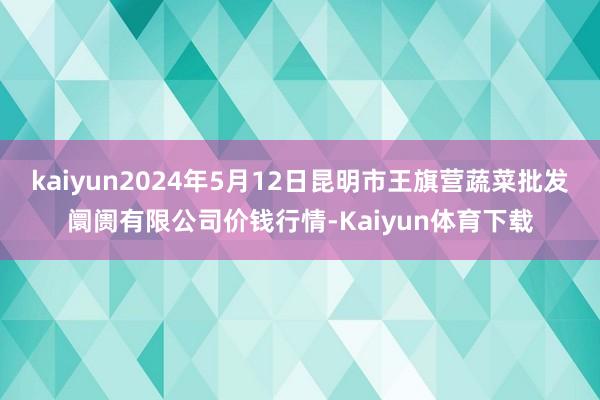 kaiyun2024年5月12日昆明市王旗营蔬菜批发阛阓有限公司价钱行情-Kaiyun体育下载