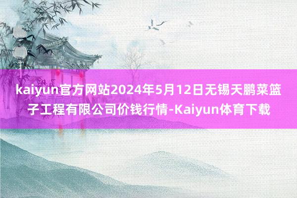 kaiyun官方网站2024年5月12日无锡天鹏菜篮子工程有限公司价钱行情-Kaiyun体育下载