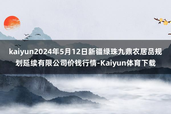 kaiyun2024年5月12日新疆绿珠九鼎农居品规划延续有限公司价钱行情-Kaiyun体育下载