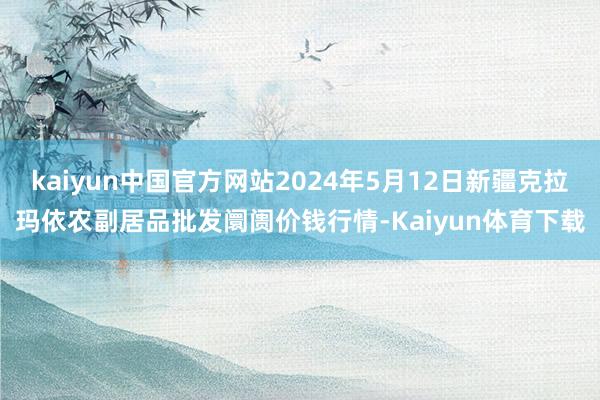 kaiyun中国官方网站2024年5月12日新疆克拉玛依农副居品批发阛阓价钱行情-Kaiyun体育下载