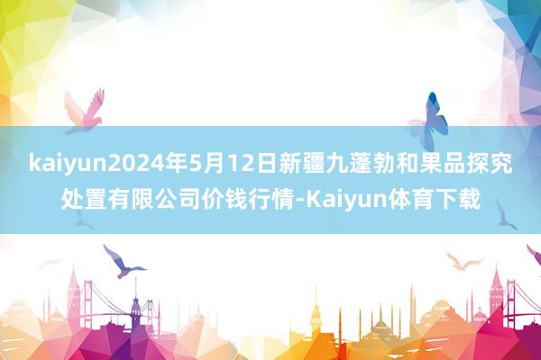 kaiyun2024年5月12日新疆九蓬勃和果品探究处置有限公司价钱行情-Kaiyun体育下载