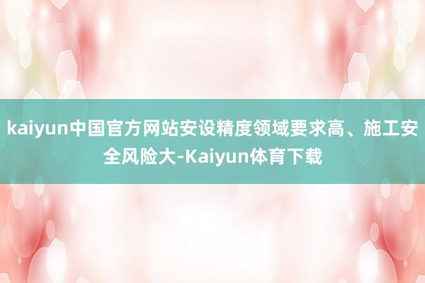 kaiyun中国官方网站安设精度领域要求高、施工安全风险大-Kaiyun体育下载