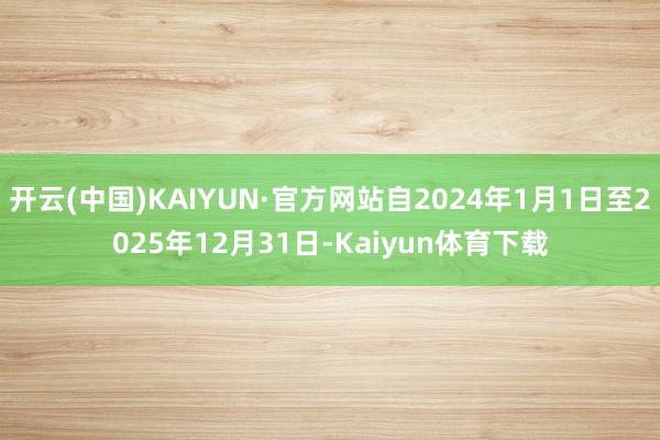 开云(中国)KAIYUN·官方网站自2024年1月1日至2025年12月31日-Kaiyun体育下载