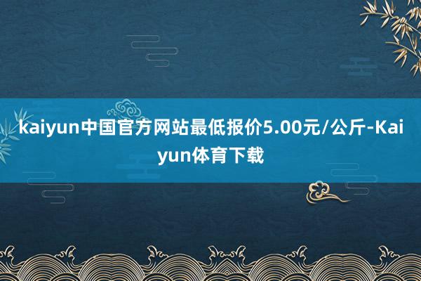 kaiyun中国官方网站最低报价5.00元/公斤-Kaiyun体育下载