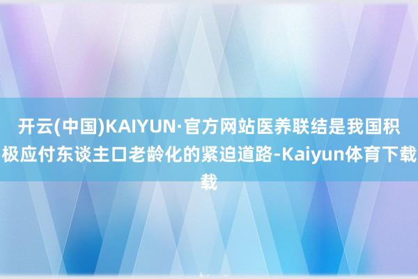 开云(中国)KAIYUN·官方网站医养联结是我国积极应付东谈主口老龄化的紧迫道路-Kaiyun体育下载