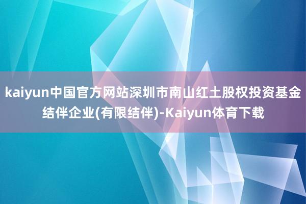 kaiyun中国官方网站深圳市南山红土股权投资基金结伴企业(有限结伴)-Kaiyun体育下载