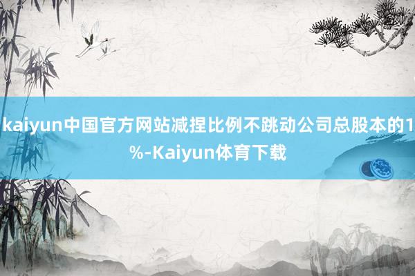 kaiyun中国官方网站减捏比例不跳动公司总股本的1%-Kaiyun体育下载