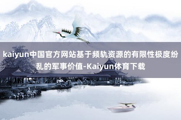 kaiyun中国官方网站基于频轨资源的有限性极度纷乱的军事价值-Kaiyun体育下载