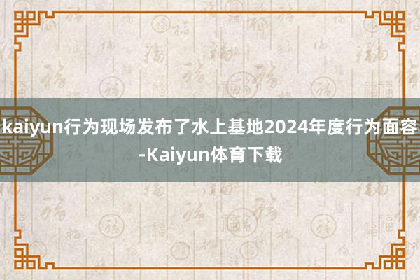 kaiyun行为现场发布了水上基地2024年度行为面容-Kaiyun体育下载