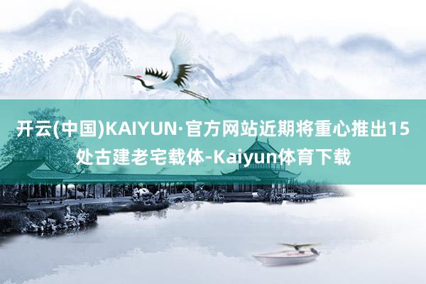 开云(中国)KAIYUN·官方网站近期将重心推出15处古建老宅载体-Kaiyun体育下载